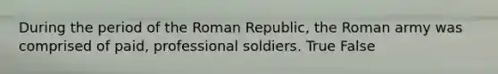 During the period of the Roman Republic, the Roman army was comprised of paid, professional soldiers. True False