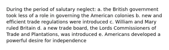 During the period of salutary neglect: a. the British government took less of a role in governing the American colonies b. new and efficient trade regulations were introduced c. William and Mary ruled Britain d. a new trade board, the Lords Commissioners of Trade and Plantations, was introduced e. Americans developed a powerful desire for independence