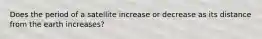 Does the period of a satellite increase or decrease as its distance from the earth increases?