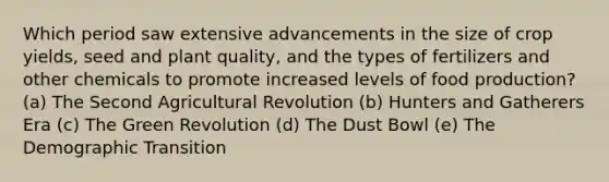 Which period saw extensive advancements in the size of crop yields, seed and plant quality, and the types of fertilizers and other chemicals to promote increased levels of food production? (a) The Second Agricultural Revolution (b) Hunters and Gatherers Era (c) The Green Revolution (d) The Dust Bowl (e) The Demographic Transition