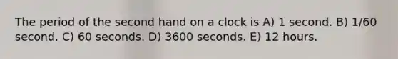 The period of the second hand on a clock is A) 1 second. B) 1/60 second. C) 60 seconds. D) 3600 seconds. E) 12 hours.