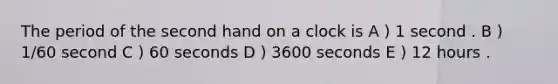 The period of the second hand on a clock is A ) 1 second . B ) 1/60 second C ) 60 seconds D ) 3600 seconds E ) 12 hours .