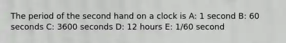 The period of the second hand on a clock is A: 1 second B: 60 seconds C: 3600 seconds D: 12 hours E: 1/60 second