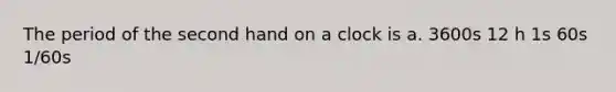 The period of the second hand on a clock is a. 3600s 12 h 1s 60s 1/60s