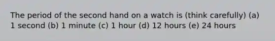 The period of the second hand on a watch is (think carefully) (a) 1 second (b) 1 minute (c) 1 hour (d) 12 hours (e) 24 hours