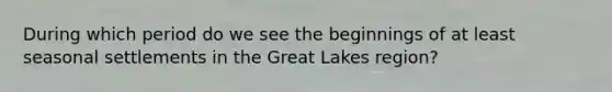 During which period do we see the beginnings of at least seasonal settlements in the Great Lakes region?