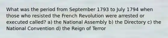 What was the period from September 1793 to July 1794 when those who resisted the French Revolution were arrested or executed called? a) the National Assembly b) the Directory c) the National Convention d) the Reign of Terror