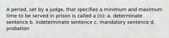 A period, set by a judge, that specifies a minimum and maximum time to be served in prison is called a (n): a. determinate sentence b. indeterminate sentence c. mandatory sentence d. probation