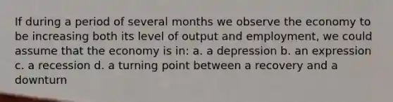 If during a period of several months we observe the economy to be increasing both its level of output and employment, we could assume that the economy is in: a. a depression b. an expression c. a recession d. a turning point between a recovery and a downturn