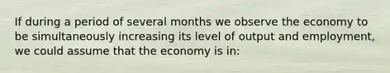 If during a period of several months we observe the economy to be simultaneously increasing its level of output and employment, we could assume that the economy is in: