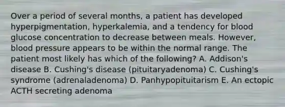 Over a period of several months, a patient has developed hyperpigmentation, hyperkalemia, and a tendency for blood glucose concentration to decrease between meals. However, blood pressure appears to be within the normal range. The patient most likely has which of the following? A. Addison's disease B. Cushing's disease (pituitaryadenoma) C. Cushing's syndrome (adrenaladenoma) D. Panhypopituitarism E. An ectopic ACTH secreting adenoma