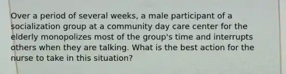 Over a period of several weeks, a male participant of a socialization group at a community day care center for the elderly monopolizes most of the group's time and interrupts others when they are talking. What is the best action for the nurse to take in this situation?