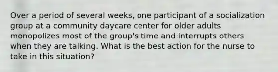 Over a period of several weeks, one participant of a socialization group at a community daycare center for older adults monopolizes most of the group's time and interrupts others when they are talking. What is the best action for the nurse to take in this situation?