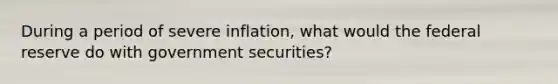 During a period of severe inflation, what would the federal reserve do with government securities?