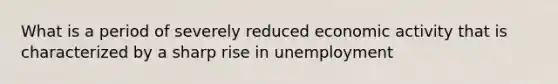 What is a period of severely reduced economic activity that is characterized by a sharp rise in unemployment