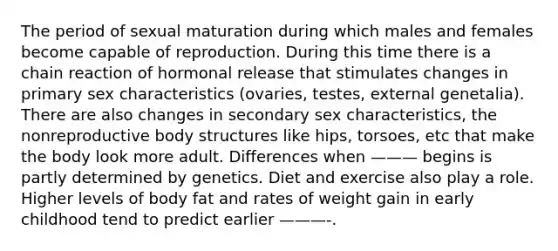 The period of sexual maturation during which males and females become capable of reproduction. During this time there is a chain reaction of hormonal release that stimulates changes in primary sex characteristics (ovaries, testes, external genetalia). There are also changes in secondary sex characteristics, the nonreproductive body structures like hips, torsoes, etc that make the body look more adult. Differences when ——— begins is partly determined by genetics. Diet and exercise also play a role. Higher levels of body fat and rates of weight gain in early childhood tend to predict earlier ———-.