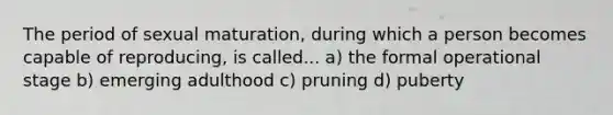 The period of sexual maturation, during which a person becomes capable of reproducing, is called... a) the formal operational stage b) emerging adulthood c) pruning d) puberty