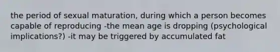 the period of sexual maturation, during which a person becomes capable of reproducing -the mean age is dropping (psychological implications?) -it may be triggered by accumulated fat