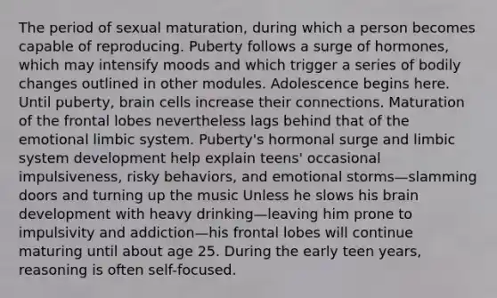 The period of sexual maturation, during which a person becomes capable of reproducing. Puberty follows a surge of hormones, which may intensify moods and which trigger a series of bodily changes outlined in other modules. Adolescence begins here. Until puberty, brain cells increase their connections. Maturation of the frontal lobes nevertheless lags behind that of the emotional limbic system. Puberty's hormonal surge and limbic system development help explain teens' occasional impulsiveness, risky behaviors, and emotional storms—slamming doors and turning up the music Unless he slows his brain development with heavy drinking—leaving him prone to impulsivity and addiction—his frontal lobes will continue maturing until about age 25. During the early teen years, reasoning is often self-focused.