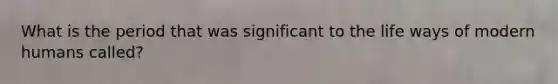 What is the period that was significant to the life ways of modern humans called?