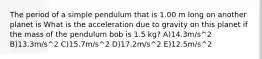 The period of a simple pendulum that is 1.00 m long on another planet is What is the acceleration due to gravity on this planet if the mass of the pendulum bob is 1.5 kg? A)14.3m/s^2 B)13.3m/s^2 C)15.7m/s^2 D)17.2m/s^2 E)12.5m/s^2