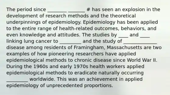 The period since ________ _______ # has seen an explosion in the development of research methods and the theoretical underpinnings of epidemiology. Epidemiology has been applied to the entire range of health-related outcomes, behaviors, and even knowledge and attitudes. The studies by ____ and ____ linking lung cancer to _________ and the study of ______________ disease among residents of Framingham, Massachusetts are two examples of how pioneering researchers have applied epidemiological methods to chronic disease since World War II. During the 1960s and early 1970s health workers applied epidemiological methods to eradicate naturally occurring _________ worldwide. This was an achievement in applied epidemiology of unprecedented proportions.