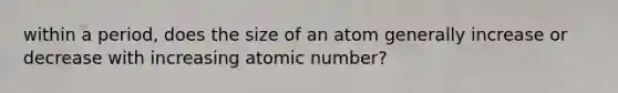 within a period, does the size of an atom generally increase or decrease with increasing atomic number?