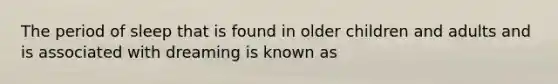 The period of sleep that is found in older children and adults and is associated with dreaming is known as