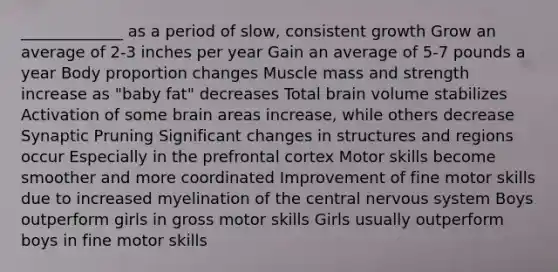 _____________ as a period of slow, consistent growth Grow an average of 2-3 inches per year Gain an average of 5-7 pounds a year Body proportion changes Muscle mass and strength increase as "baby fat" decreases Total brain volume stabilizes Activation of some brain areas increase, while others decrease Synaptic Pruning Significant changes in structures and regions occur Especially in the prefrontal cortex Motor skills become smoother and more coordinated Improvement of fine motor skills due to increased myelination of the central nervous system Boys outperform girls in gross motor skills Girls usually outperform boys in fine motor skills