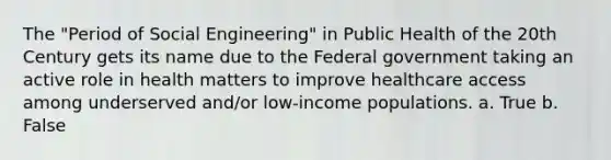 The "Period of Social Engineering" in Public Health of the 20th Century gets its name due to the Federal government taking an active role in health matters to improve healthcare access among underserved and/or low-income populations. a. True b. False