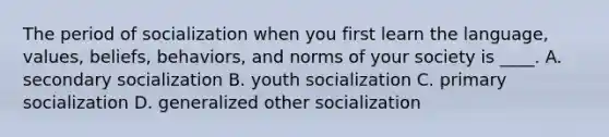 The period of socialization when you first learn the language, values, beliefs, behaviors, and norms of your society is ____. A. secondary socialization B. youth socialization C. primary socialization D. generalized other socialization