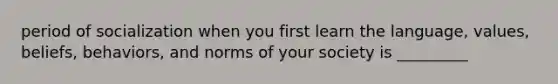 period of socialization when you first learn the language, values, beliefs, behaviors, and norms of your society is _________