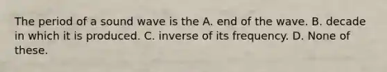 The period of a sound wave is the A. end of the wave. B. decade in which it is produced. C. inverse of its frequency. D. None of these.