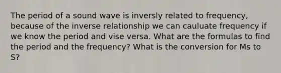 The period of a sound wave is inversly related to frequency, because of the inverse relationship we can cauluate frequency if we know the period and vise versa. What are the formulas to find the period and the frequency? What is the conversion for Ms to S?