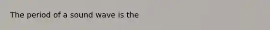 The period of a sound wave is the