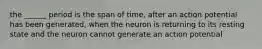 the ______ period is the span of time, after an action potential has been generated, when the neuron is returning to its resting state and the neuron cannot generate an action potential