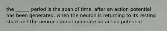 the ______ period is the span of time, after an action potential has been generated, when the neuron is returning to its resting state and the neuron cannot generate an action potential