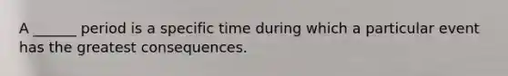 A ______ period is a specific time during which a particular event has the greatest consequences.