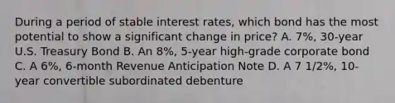 During a period of stable interest rates, which bond has the most potential to show a significant change in price? A. 7%, 30-year U.S. Treasury Bond B. An 8%, 5-year high-grade corporate bond C. A 6%, 6-month Revenue Anticipation Note D. A 7 1/2%, 10-year convertible subordinated debenture