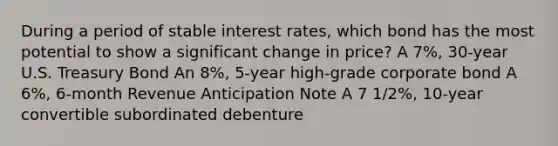 During a period of stable interest rates, which bond has the most potential to show a significant change in price? A 7%, 30-year U.S. Treasury Bond An 8%, 5-year high-grade corporate bond A 6%, 6-month Revenue Anticipation Note A 7 1/2%, 10-year convertible subordinated debenture