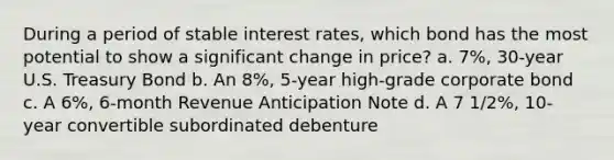 During a period of stable interest rates, which bond has the most potential to show a significant change in price? a. 7%, 30-year U.S. Treasury Bond b. An 8%, 5-year high-grade corporate bond c. A 6%, 6-month Revenue Anticipation Note d. A 7 1/2%, 10-year convertible subordinated debenture