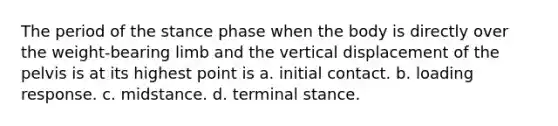 The period of the stance phase when the body is directly over the weight-bearing limb and the vertical displacement of the pelvis is at its highest point is a. initial contact. b. loading response. c. midstance. d. terminal stance.