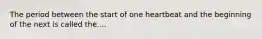 The period between the start of one heartbeat and the beginning of the next is called the....