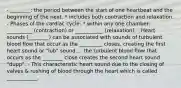 - ________: the period between the start of one heartbeat and the beginning of the next. * includes both contraction and relaxation. - Phases of the cardiac cycle: * within any one chamber: __________ (contraction) or ___________ (relaxation). - Heart sounds (________) can be associated with sounds of turbulent blood flow that occur as the _________ closes, creating the first heart sound or "lub" sound.... the turbulent blood flow that occurs as the ________ close creates the second heart sound "dupp". - This characteristic heart sound due to the closing of valves & rushing of blood through the heart which is called ____________.