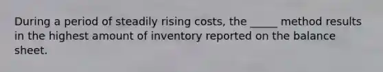 During a period of steadily rising costs, the _____ method results in the highest amount of inventory reported on the balance sheet.