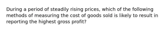 During a period of steadily rising prices, which of the following methods of measuring the cost of goods sold is likely to result in reporting the highest gross profit?