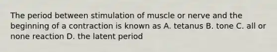 The period between stimulation of muscle or nerve and the beginning of a contraction is known as A. tetanus B. tone C. all or none reaction D. the latent period