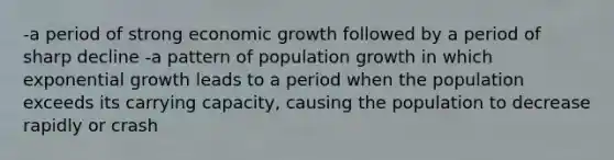 -a period of strong economic growth followed by a period of sharp decline -a pattern of population growth in which exponential growth leads to a period when the population exceeds its carrying capacity, causing the population to decrease rapidly or crash