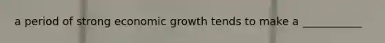 a period of strong economic growth tends to make a ___________