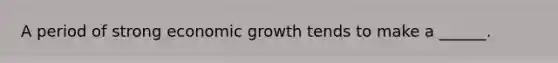 A period of strong economic growth tends to make a ______.